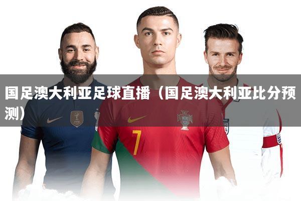 国足澳大利亚足球直播(国足澳大利亚比分预测)