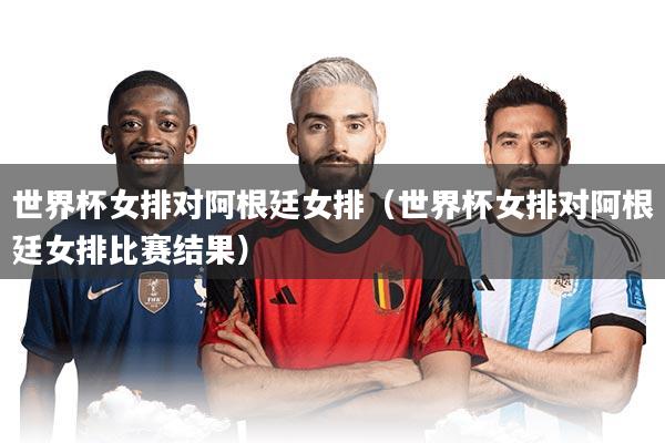 世界杯女排对阿根廷女排（世界杯女排对阿根廷女排比赛结果）